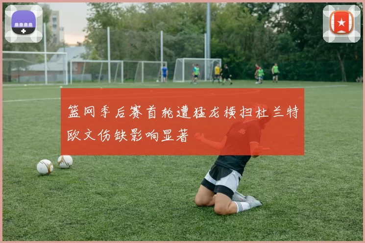 篮网季后赛首轮遭猛龙横扫杜兰特欧文伤缺影响显著