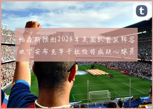 帕森斯预测2028年美国队首发阵容坎宁安布克华子杜伦将成核心球员