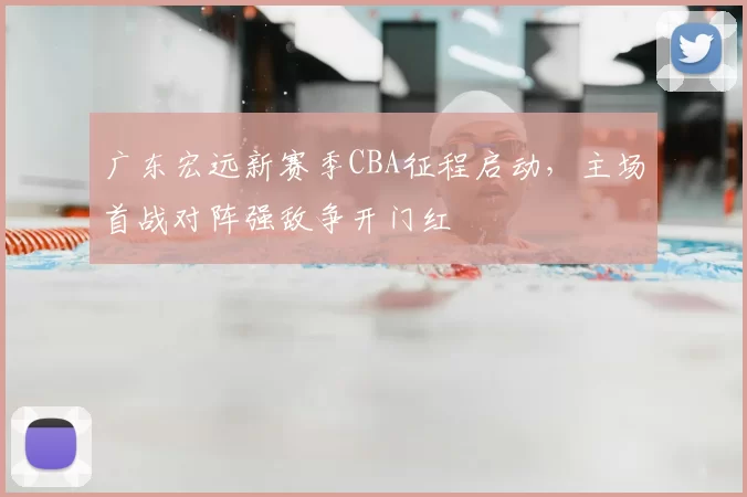 广东宏远新赛季CBA征程启动,主场首战对阵强敌争开门红