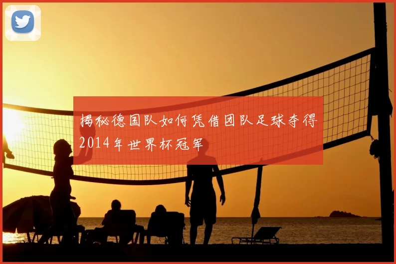 揭秘德国队如何凭借团队足球夺得2014年世界杯冠军