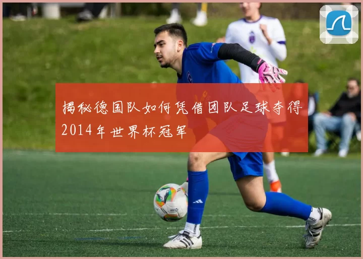 揭秘德国队如何凭借团队足球夺得2014年世界杯冠军