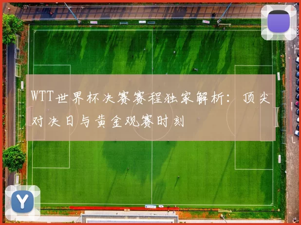 WTT世界杯决赛赛程独家解析:顶尖对决日与黄金观赛时刻