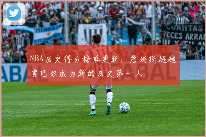 NBA历史得分榜单更新,詹姆斯超越贾巴尔成为新的历史第一人