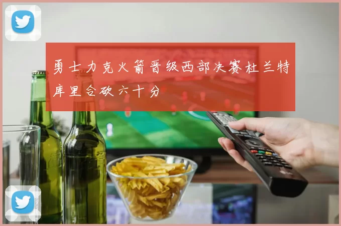 勇士力克火箭晋级西部决赛杜兰特库里合砍六十分