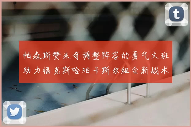 帕森斯赞米奇调整阵容的勇气文班助力福克斯哈珀卡斯尔组合新战术