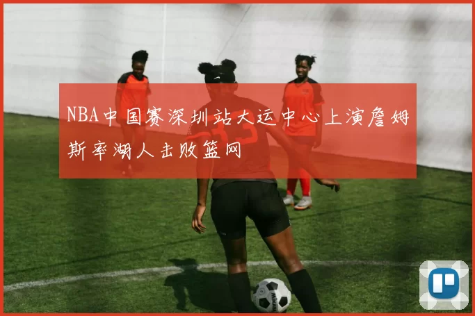 NBA中国赛深圳站大运中心上演詹姆斯率湖人击败篮网