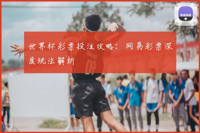 世界杯彩票投注攻略：网易彩票深度玩法解析