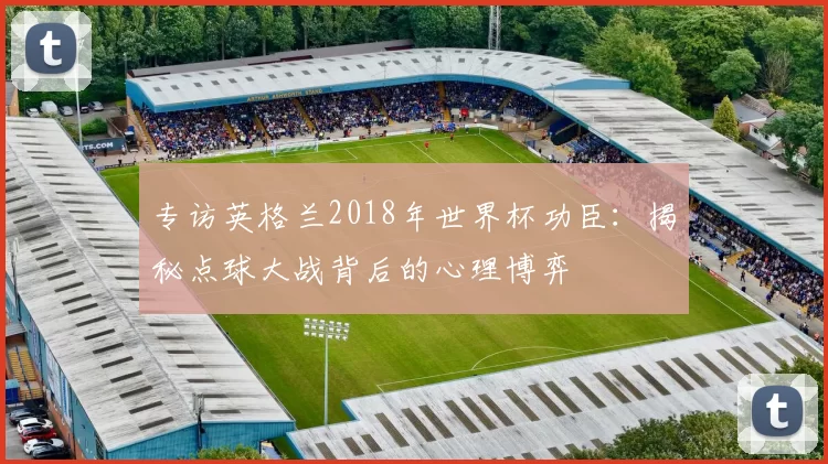 专访英格兰2018年世界杯功臣：揭秘点球大战背后的心理博弈