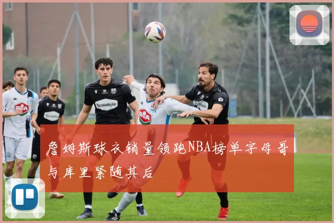詹姆斯球衣销量领跑NBA榜单字母哥与库里紧随其后