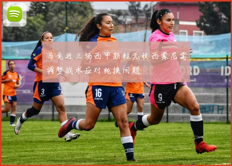 马竞近三场西甲颗粒无收西蒙尼需调整战术应对轮换问题