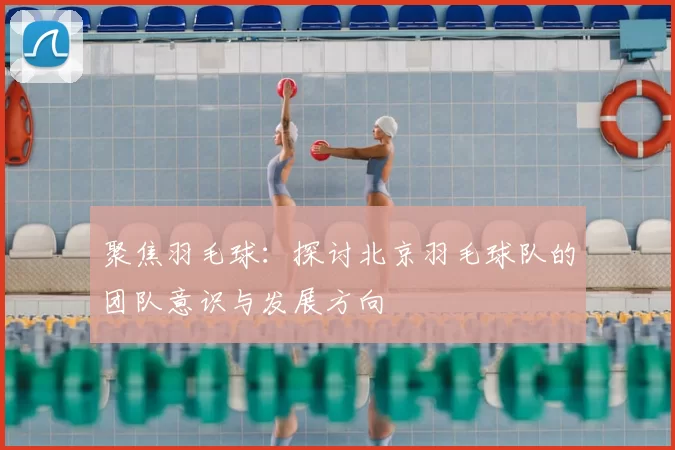 聚焦羽毛球：探讨北京羽毛球队的团队意识与发展方向