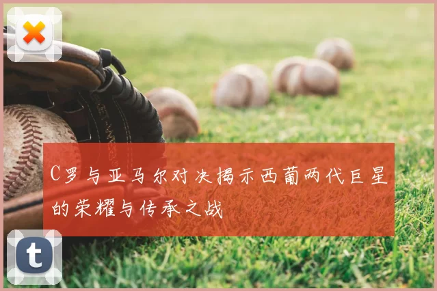 C罗与亚马尔对决揭示西葡两代巨星的荣耀与传承之战