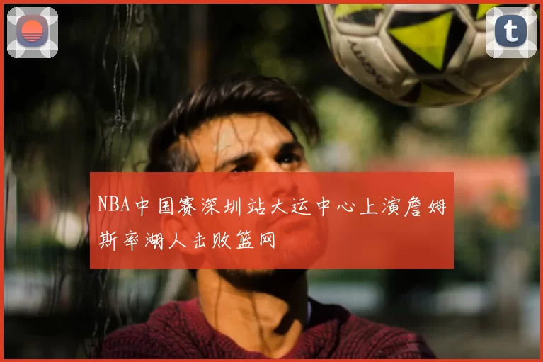 NBA中国赛深圳站大运中心上演詹姆斯率湖人击败篮网