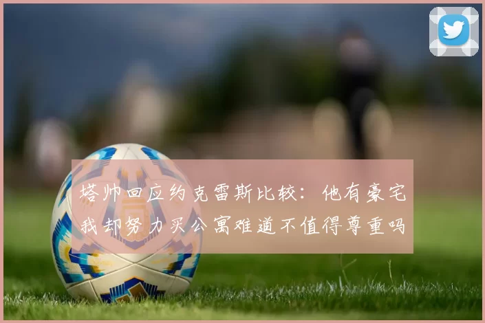 塔帅回应约克雷斯比较：他有豪宅我却努力买公寓难道不值得尊重吗