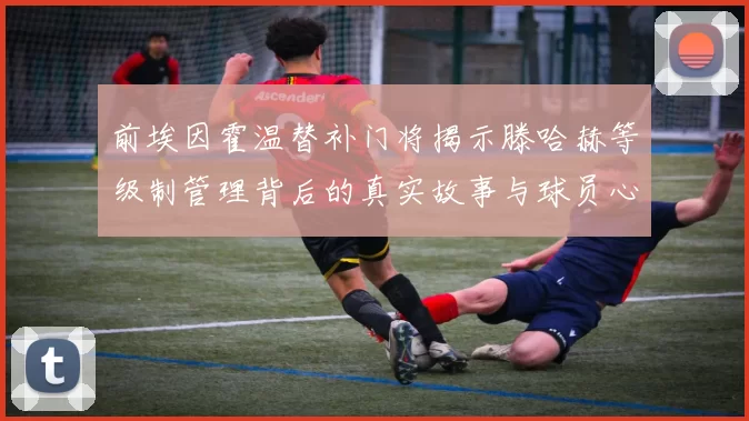 前埃因霍温替补门将揭示滕哈赫等级制管理背后的真实故事与球员心声