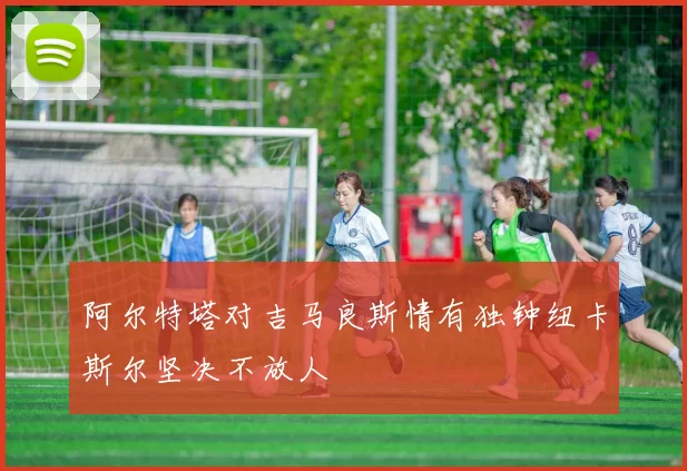 阿尔特塔对吉马良斯情有独钟纽卡斯尔坚决不放人