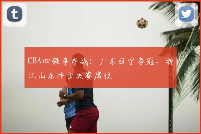 CBA四强争夺战:广东辽宁争冠,浙江山东冲击决赛席位