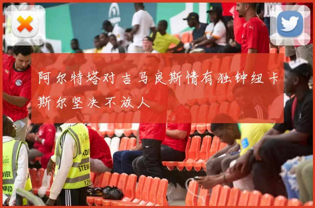阿尔特塔对吉马良斯情有独钟纽卡斯尔坚决不放人