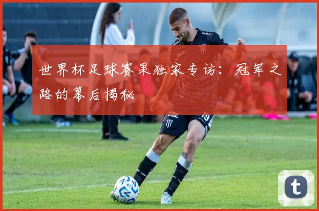 世界杯足球赛果独家专访：冠军之路的幕后揭秘