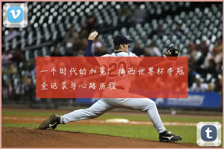 一个时代的加冕：梅西世界杯夺冠全记录与心路历程