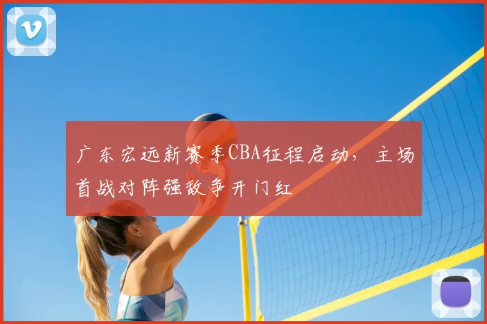 广东宏远新赛季CBA征程启动,主场首战对阵强敌争开门红