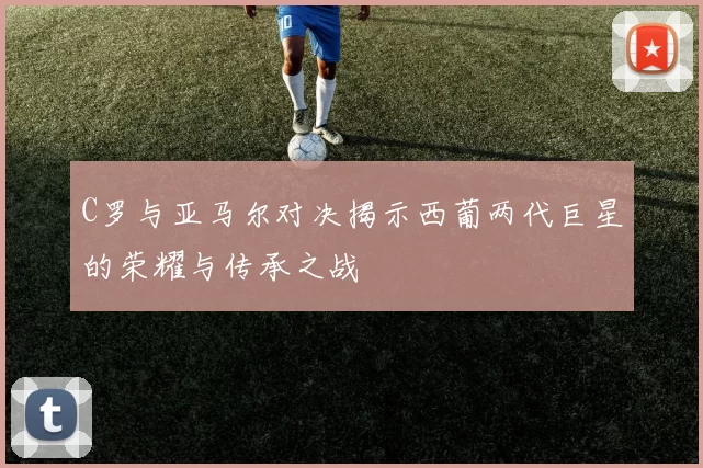 C罗与亚马尔对决揭示西葡两代巨星的荣耀与传承之战