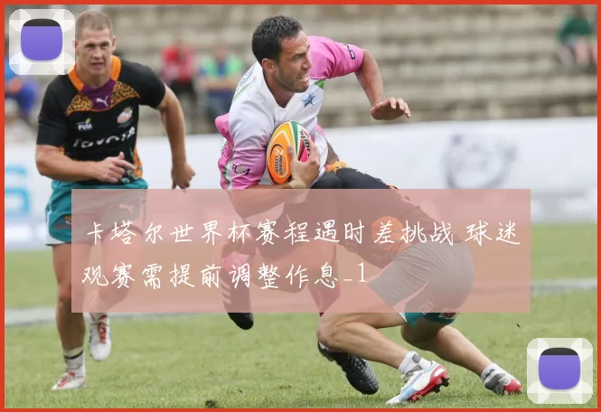 卡塔尔世界杯赛程遇时差挑战 球迷观赛需提前调整作息_1