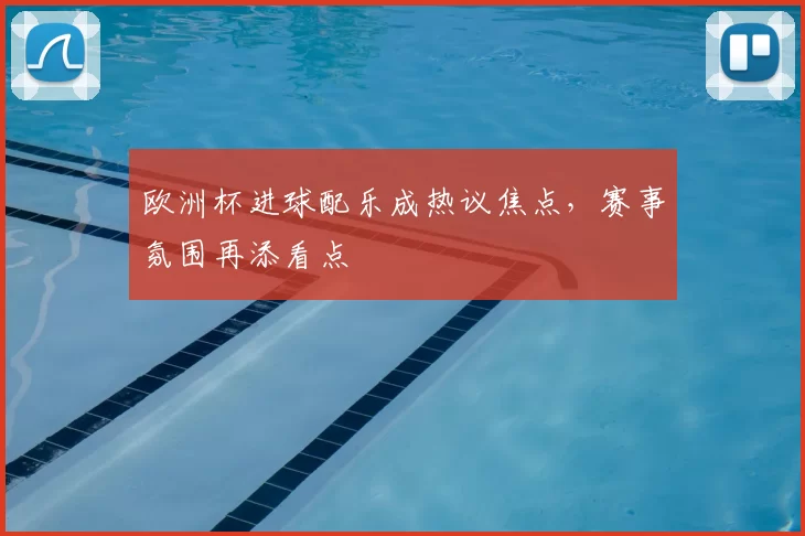 欧洲杯进球配乐成热议焦点，赛事氛围再添看点