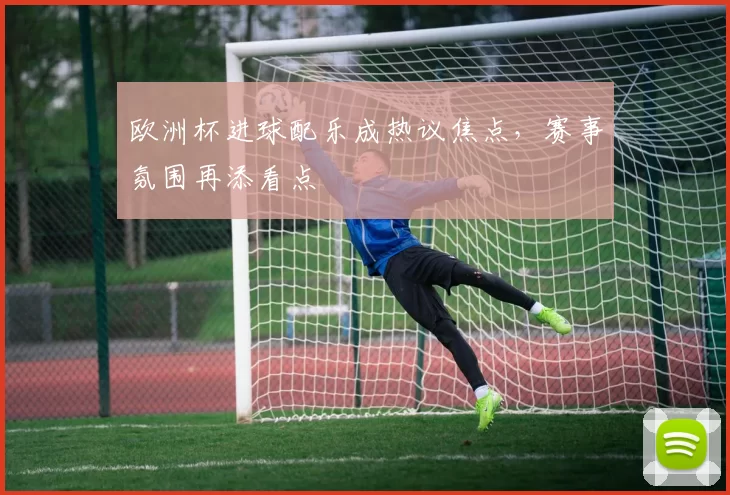 欧洲杯进球配乐成热议焦点，赛事氛围再添看点