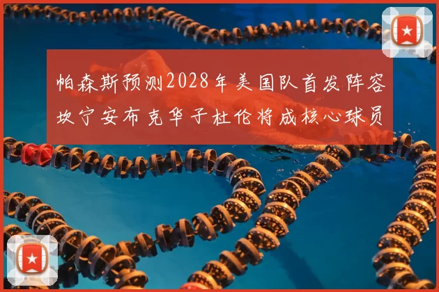 帕森斯预测2028年美国队首发阵容坎宁安布克华子杜伦将成核心球员
