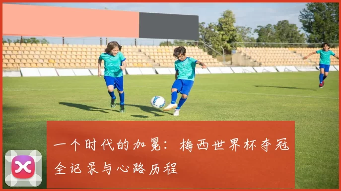 一个时代的加冕:梅西世界杯夺冠全记录与心路历程