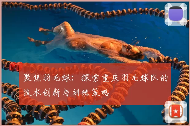 聚焦羽毛球：探索重庆羽毛球队的技术创新与训练策略