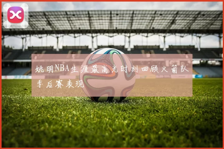 姚明NBA生涯最高光时刻回顾火箭队季后赛表现