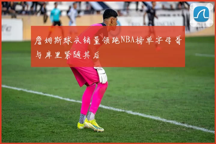 詹姆斯球衣销量领跑NBA榜单字母哥与库里紧随其后