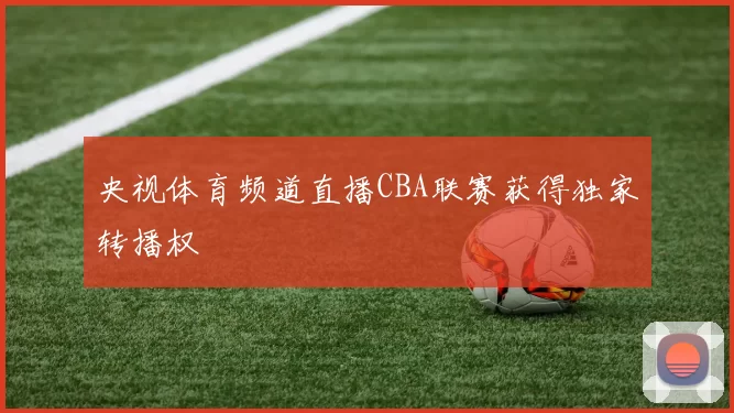 央视体育频道直播CBA联赛获得独家转播权
