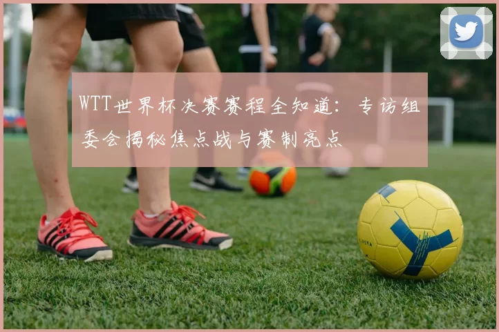 WTT世界杯决赛赛程全知道：专访组委会揭秘焦点战与赛制亮点