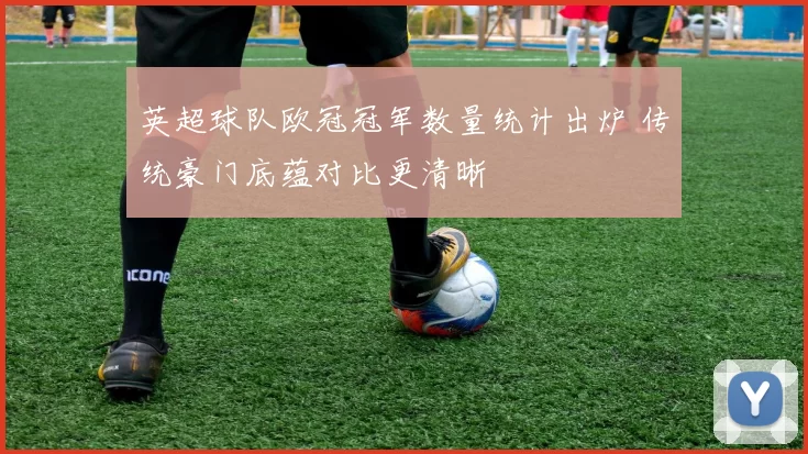 英超球队欧冠冠军数量统计出炉 传统豪门底蕴对比更清晰