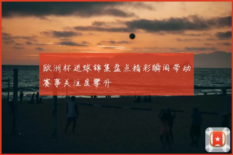 欧洲杯进球锦集盘点精彩瞬间带动赛事关注度攀升