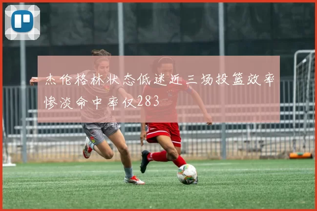 杰伦格林状态低迷近三场投篮效率惨淡命中率仅283