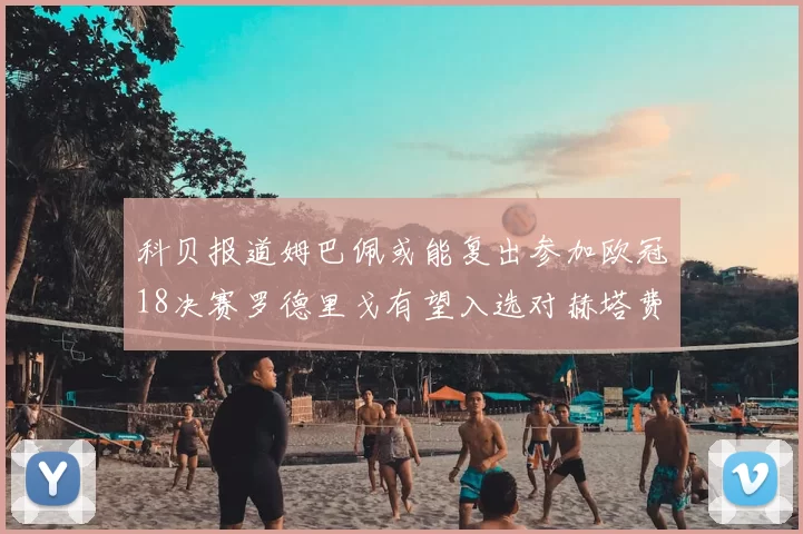 科贝报道姆巴佩或能复出参加欧冠18决赛罗德里戈有望入选对赫塔费大名单