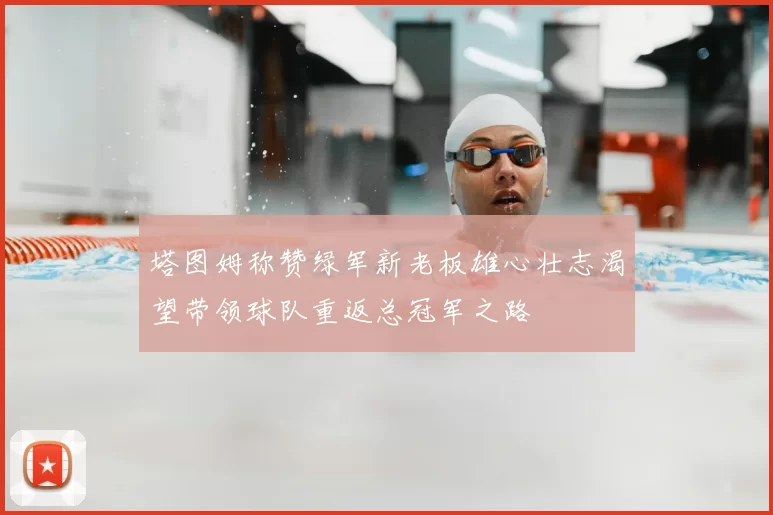 塔图姆称赞绿军新老板雄心壮志渴望带领球队重返总冠军之路