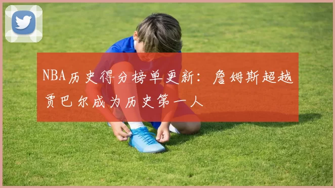 NBA历史得分榜单更新:詹姆斯超越贾巴尔成为历史第一人