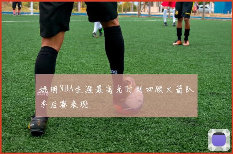 姚明NBA生涯最高光时刻回顾火箭队季后赛表现