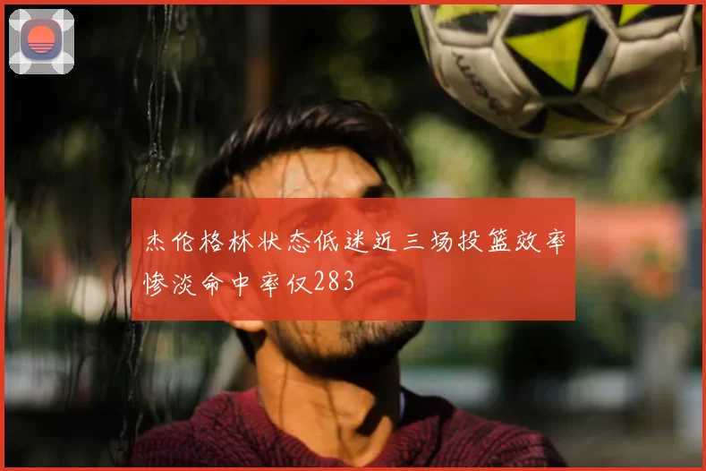杰伦格林状态低迷近三场投篮效率惨淡命中率仅283