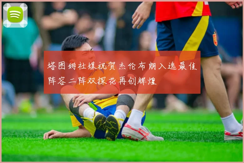 塔图姆社媒祝贺杰伦布朗入选最佳阵容二阵双探花再创辉煌