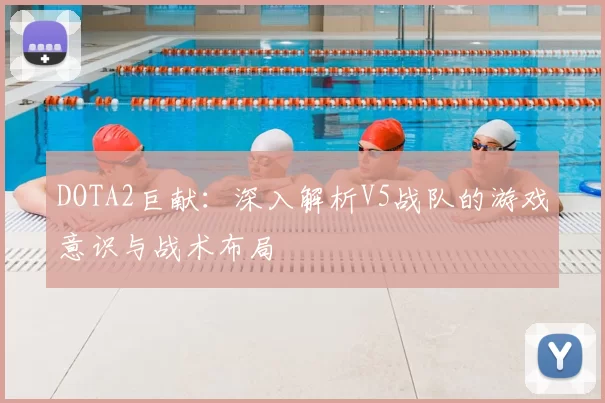 DOTA2巨献：深入解析V5战队的游戏意识与战术布局