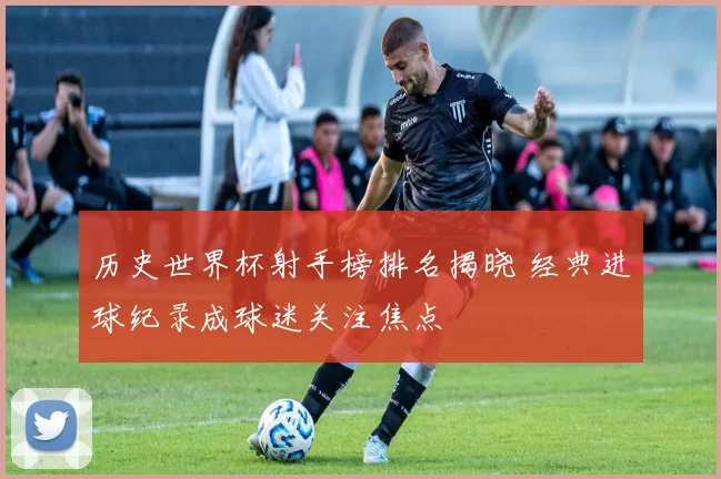 历史世界杯射手榜排名揭晓 经典进球纪录成球迷关注焦点