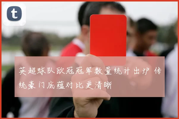 英超球队欧冠冠军数量统计出炉 传统豪门底蕴对比更清晰
