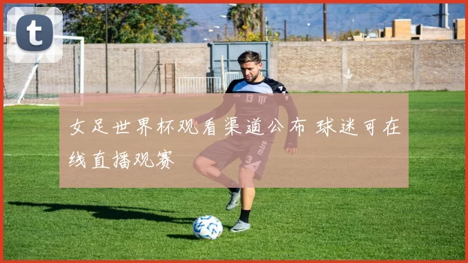 女足世界杯观看渠道公布 球迷可在线直播观赛