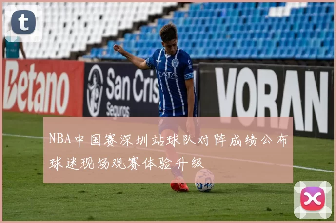 NBA中国赛深圳站球队对阵成绩公布球迷现场观赛体验升级